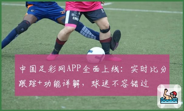 中国足彩网APP全面上线：实时比分跟踪+功能详解，球迷不容错过