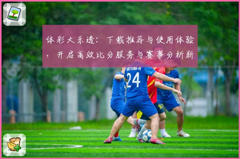 体彩大乐透：下载推荐与使用体验，开启高效比分服务与赛事分析新视角