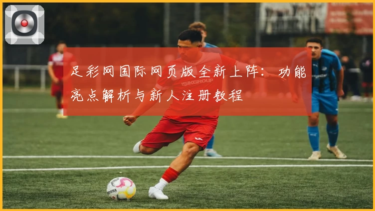 足彩网国际网页版全新上阵：功能亮点解析与新人注册教程