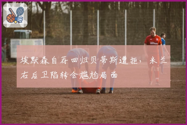 埃默森自荐回归贝蒂斯遭拒,米兰右后卫陷转会尴尬局面