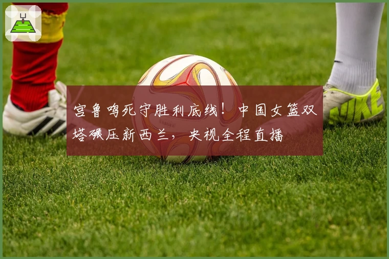宫鲁鸣死守胜利底线！中国女篮双塔碾压新西兰，央视全程直播