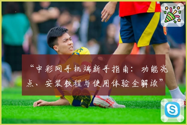 “中彩网手机端新手指南：功能亮点、安装教程与使用体验全解读”