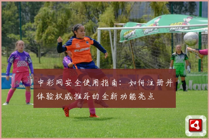中彩网安全使用指南：如何注册并体验权威推荐的全新功能亮点