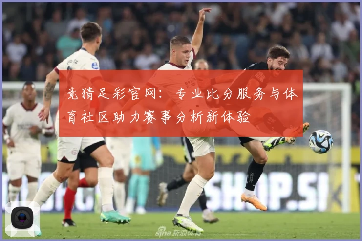 竞猜足彩官网：专业比分服务与体育社区助力赛事分析新体验