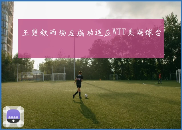 王楚钦两场后成功适应WTT美满球台