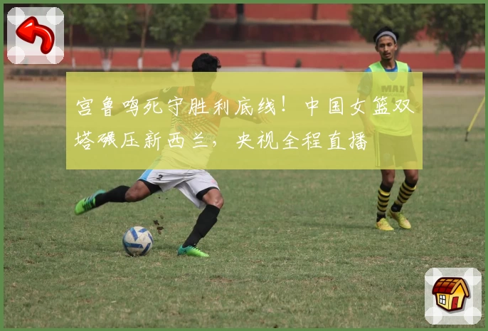 宫鲁鸣死守胜利底线！中国女篮双塔碾压新西兰，央视全程直播