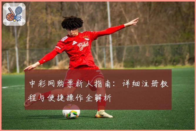 中彩网购票新人指南：详细注册教程与便捷操作全解析
