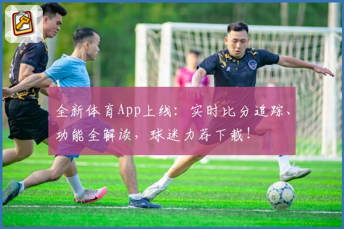 全新体育App上线:实时比分追踪、功能全解读,球迷力荐下载!