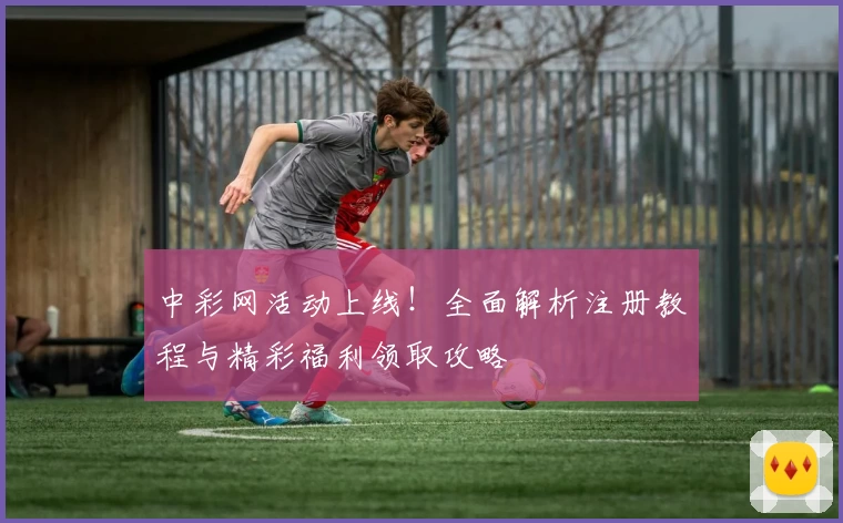 中彩网活动上线！全面解析注册教程与精彩福利领取攻略