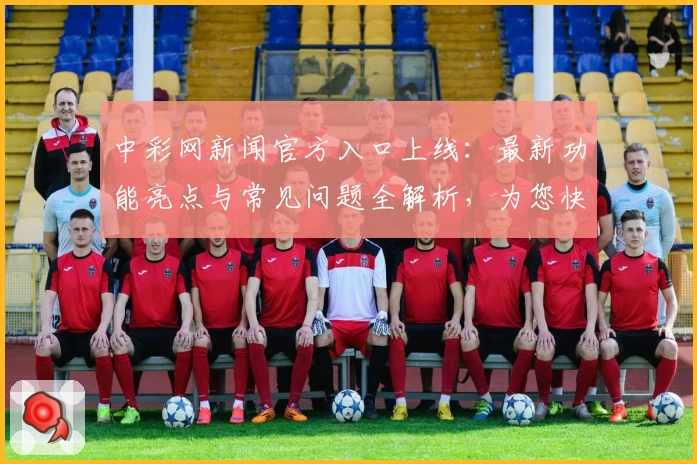 中彩网新闻官方入口上线：最新功能亮点与常见问题全解析，为您快速掌握应用动态