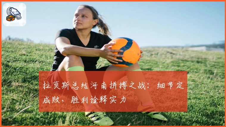 拉莫斯总结河南拼搏之战：细节定成败，胜利诠释实力