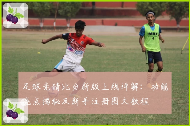 足球竞猜比分新版上线详解：功能亮点揭秘及新手注册图文教程