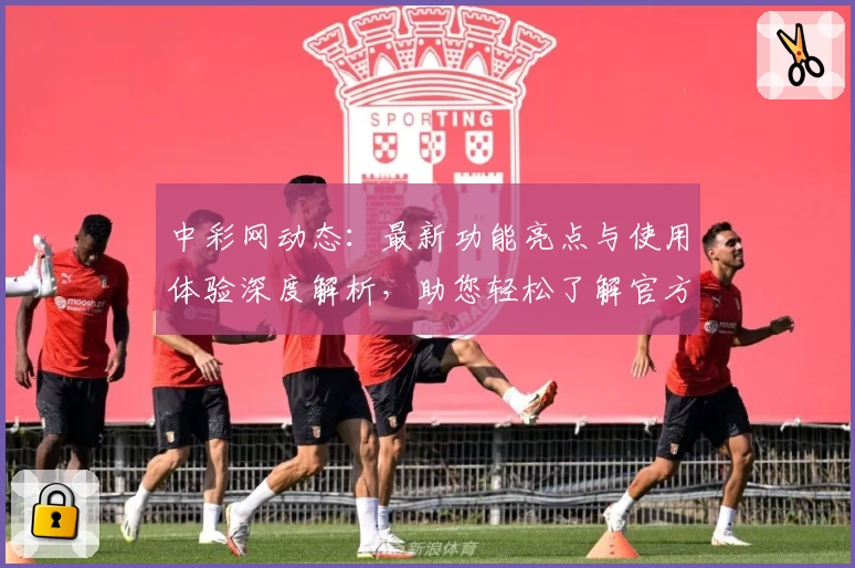中彩网动态：最新功能亮点与使用体验深度解析，助您轻松了解官方入口